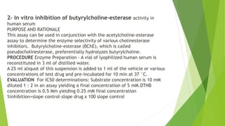 2- In vitro inhibition of butyrylcholine-esterase activity in
human serum
PURPOSE AND RATIONALE
This assay can be used in conjunction with the acetylcholine-esterase
assay to determine the enzyme selectivity of various cholinesterase
inhibitors. Butyrylcholine-esterase (BChE), which is called
pseudocholinesterase, preferentially hydrolyzes butyrylcholine.
PROCEDURE Enzyme Preparation - A vial of lyophilized human serum is
reconstituted in 3 ml of distilled water.
A 25 ml aliquot of this suspension is added to 1 ml of the vehicle or various
concentrations of test drug and pre-incubated for 10 min at 37 °C.
EVALUATION For IC50 determinations: Substrate concentration is 10 mM
diluted 1 : 2 in an assay yielding a final concentration of 5 mM.DTNB
concentration is 0.5 Mm yielding 0.25 mM final concentration
%inhibition=slope control-slope drug x 100 slope control
 