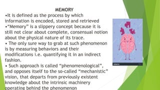 MEMORY
•It is defined as the process by which
information is encoded, stored and retrieved
•“Memory” is a slippery concept because it is
still not clear about complete, consensual notion
about the physical nature of its trace.
• The only sure way to grab at such phenomenon
is by measuring behaviors and their
modifications i.e. quantifying it in an indirect
fashion.
• Such approach is called “phenomenological”,
and opposes itself to the so-called “mechanistic”
vision, that departs from previously existent
knowledge about the intrinsic machinery
operating behind the phenomenon
 