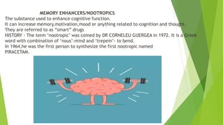 MEMORY ENHANCERS/NOOTROPICS
The substance used to enhance cognitive function.
It can increase memory,motivation,mood or anything related to cognition and thought.
They are referred to as “smart” drugs
HISTORY - The term ‘nootropic’ was coined by DR CORNELEU GUERGEA in 1972. It is a Greek
word with combination of ‘nous’-mind and ‘trepein’- to bend.
In 1964,he was the first person to synthesize the first nootropic named
PIRACETAM.
 