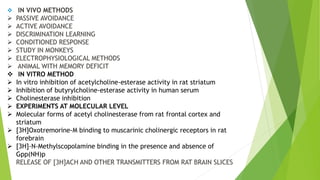 IN VIVO METHODS
 PASSIVE AVOIDANCE
 ACTIVE AVOIDANCE
 DISCRIMINATION LEARNING
 CONDITIONED RESPONSE
 STUDY IN MONKEYS
 ELECTROPHYSIOLOGICAL METHODS
 ANIMAL WITH MEMORY DEFICIT
 IN VITRO METHOD
 In vitro inhibition of acetylcholine-esterase activity in rat striatum
 Inhibition of butyrylcholine-esterase activity in human serum
 Cholinesterase inhibition
 EXPERIMENTS AT MOLECULAR LEVEL
 Molecular forms of acetyl cholinesterase from rat frontal cortex and
striatum
 [3H]Oxotremorine-M binding to muscarinic cholinergic receptors in rat
forebrain
 [3H]-N-Methylscopolamine binding in the presence and absence of
Gpp(NH)p
RELEASE OF [3H]ACH AND OTHER TRANSMITTERS FROM RAT BRAIN SLICES
 