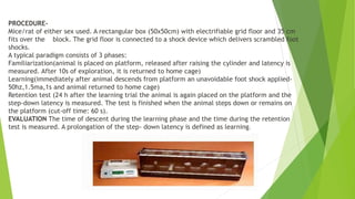 PROCEDURE-
Mice/rat of either sex used. A rectangular box (50x50cm) with electrifiable grid floor and 35 cm
fits over the block. The grid floor is connected to a shock device which delivers scrambled foot
shocks.
A typical paradigm consists of 3 phases:
Familiarization(animal is placed on platform, released after raising the cylinder and latency is
measured. After 10s of exploration, it is returned to home cage)
Learning(immediately after animal descends from platform an unavoidable foot shock applied-
50hz,1.5ma,1s and animal returned to home cage)
Retention test (24 h after the learning trial the animal is again placed on the platform and the
step-down latency is measured. The test is finished when the animal steps down or remains on
the platform (cut-off time: 60 s).
EVALUATION The time of descent during the learning phase and the time during the retention
test is measured. A prolongation of the step- down latency is defined as learning.
 