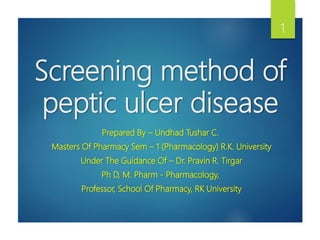 Screening method of
peptic ulcer disease
Prepared By – Undhad Tushar C.
Masters Of Pharmacy Sem – 1 (Pharmacology) R.K. University
Under The Guidance Of – Dr. Pravin R. Tirgar
Ph D, M. Pharm - Pharmacology,
Professor, School Of Pharmacy, RK University
1
 