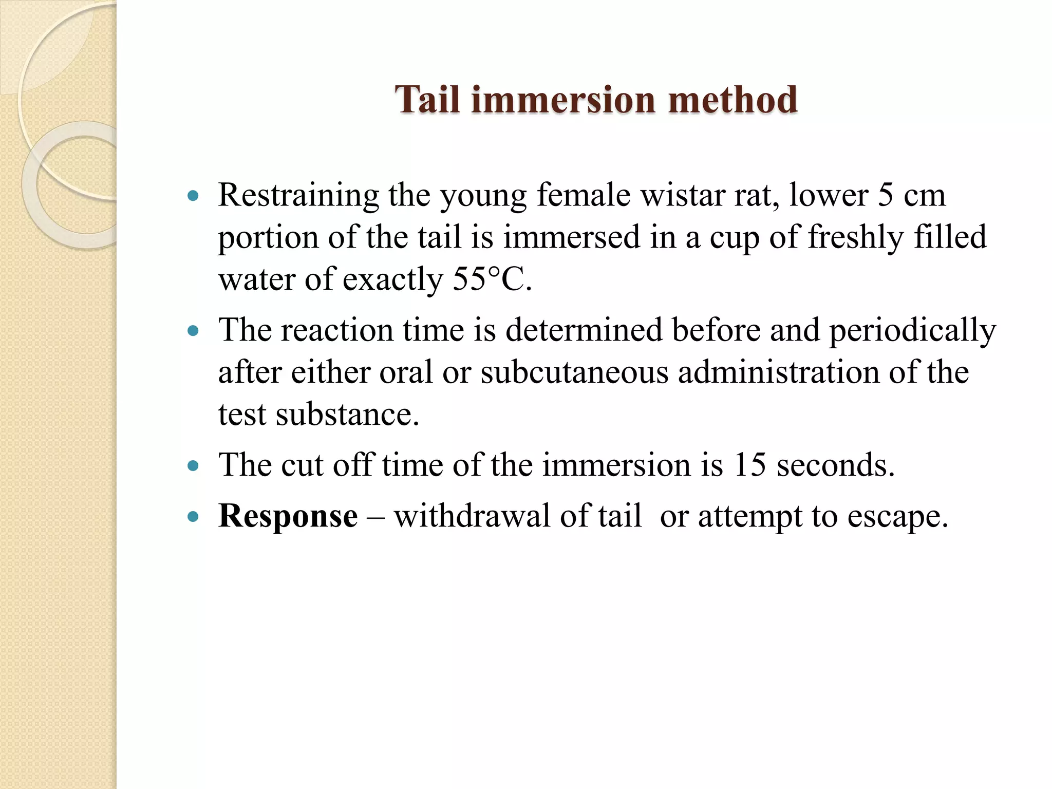 Tail immersion method
 Restraining the young female wistar rat, lower 5 cm
portion of the tail is immersed in a cup of freshly filled
water of exactly 55°C.
 The reaction time is determined before and periodically
after either oral or subcutaneous administration of the
test substance.
 The cut off time of the immersion is 15 seconds.
 Response – withdrawal of tail or attempt to escape.
 