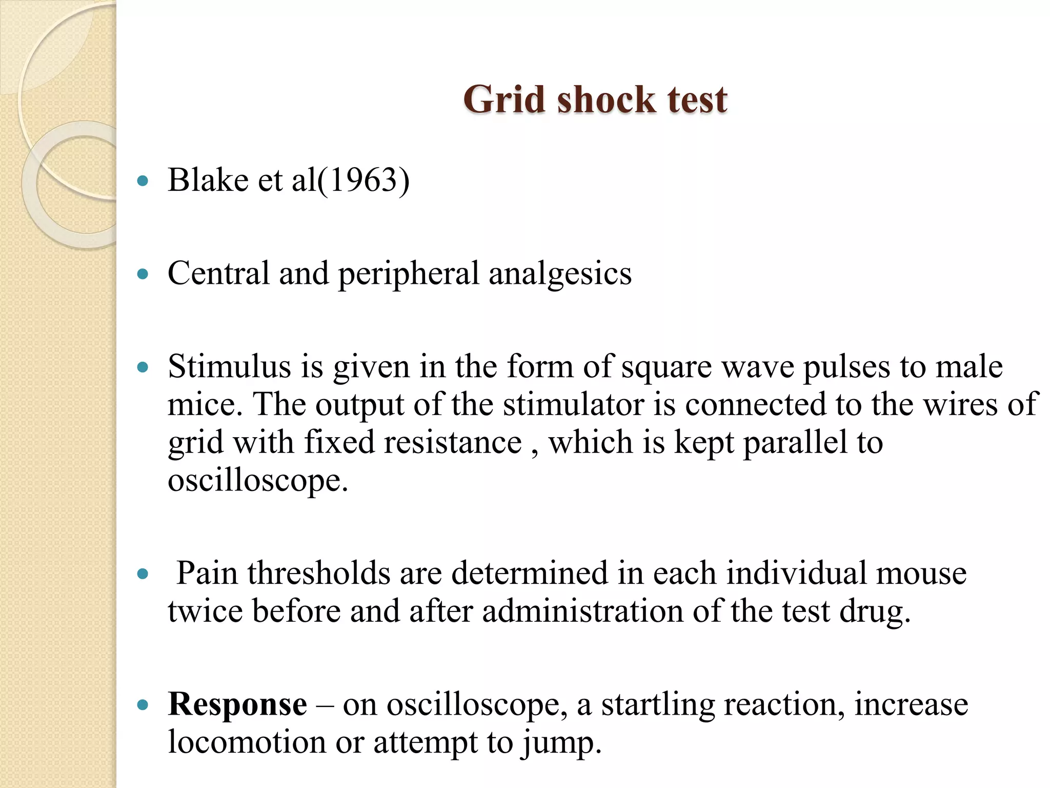 Grid shock test
 Blake et al(1963)
 Central and peripheral analgesics
 Stimulus is given in the form of square wave pulses to male
mice. The output of the stimulator is connected to the wires of
grid with fixed resistance , which is kept parallel to
oscilloscope.
 Pain thresholds are determined in each individual mouse
twice before and after administration of the test drug.
 Response – on oscilloscope, a startling reaction, increase
locomotion or attempt to jump.
 