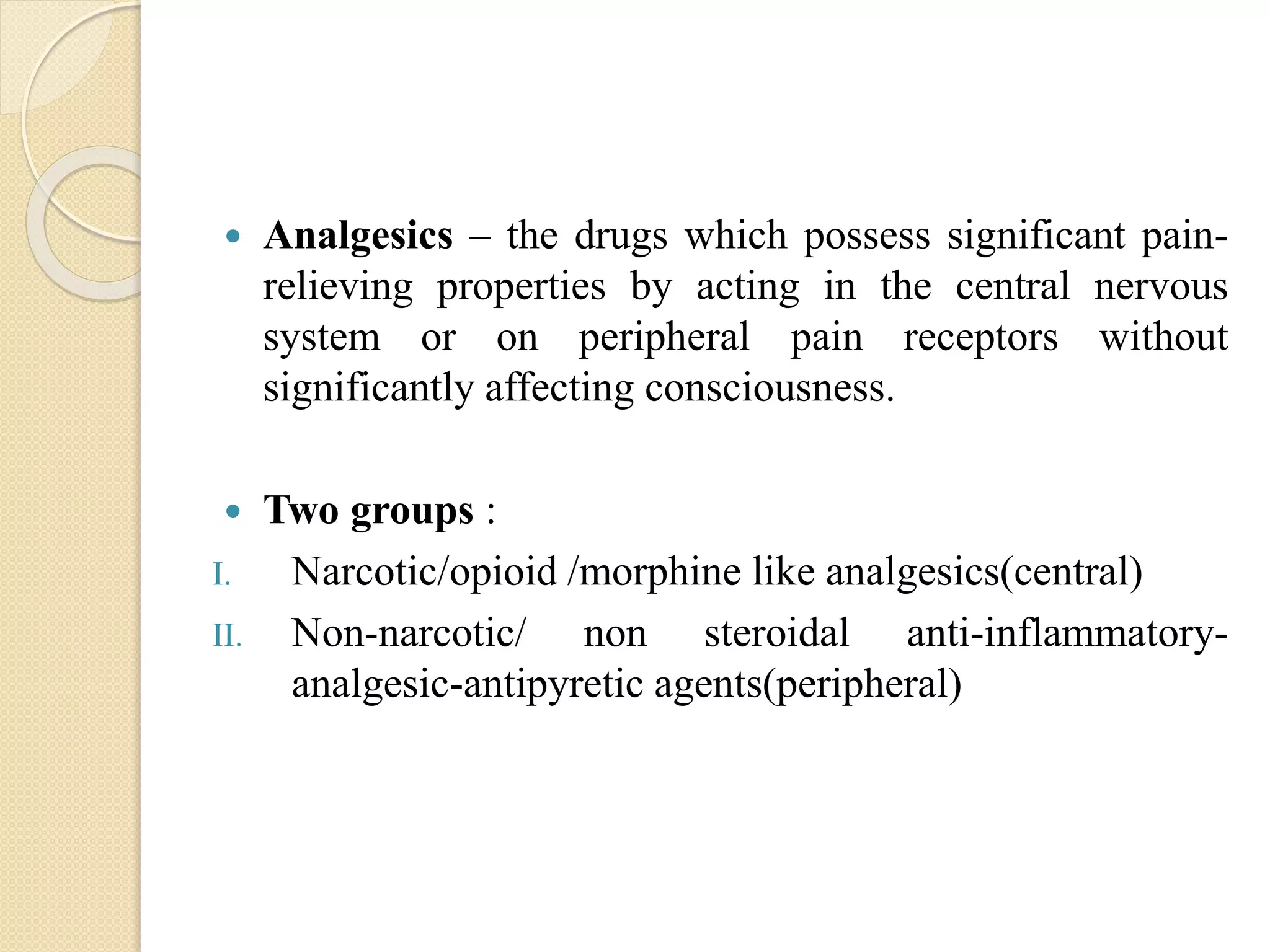  Analgesics – the drugs which possess significant pain-
relieving properties by acting in the central nervous
system or on peripheral pain receptors without
significantly affecting consciousness.
 Two groups :
I. Narcotic/opioid /morphine like analgesics(central)
II. Non-narcotic/ non steroidal anti-inflammatory-
analgesic-antipyretic agents(peripheral)
 