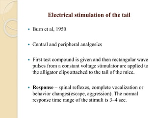 Electrical stimulation of the tail
 Burn et al, 1950
 Central and peripheral analgesics
 First test compound is given and then rectangular wave
pulses from a constant voltage stimulator are applied to
the alligator clips attached to the tail of the mice.
 Response – spinal reflexes, complete vocalization or
behavior changes(escape, aggression). The normal
response time range of the stimuli is 3–4 sec.
 