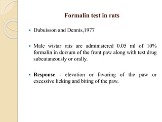 Formalin test in rats
 Dubuisson and Dennis,1977
 Male wistar rats are administered 0.05 ml of 10%
formalin in dorsum of the front paw along with test drug
subcutaneously or orally.
 Response - elevation or favoring of the paw or
excessive licking and biting of the paw.
 