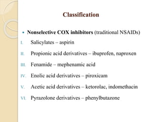 Classification
 Nonselective COX inhibitors (traditional NSAIDs)
I. Salicylates – aspirin
II. Propionic acid derivatives – ibuprofen, naproxen
III. Fenamide – mephenamic acid
IV. Enolic acid derivatives – piroxicam
V. Acetic acid derivatives – ketorolac, indomethacin
VI. Pyrazolone derivatives – phenylbutazone
 