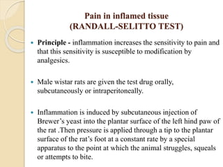 Pain in inflamed tissue
(RANDALL-SELITTO TEST)
 Principle - inflammation increases the sensitivity to pain and
that this sensitivity is susceptible to modification by
analgesics.
 Male wistar rats are given the test drug orally,
subcutaneously or intraperitoneally.
 Inflammation is induced by subcutaneous injection of
Brewer’s yeast into the plantar surface of the left hind paw of
the rat .Then pressure is applied through a tip to the plantar
surface of the rat’s foot at a constant rate by a special
apparatus to the point at which the animal struggles, squeals
or attempts to bite.
 