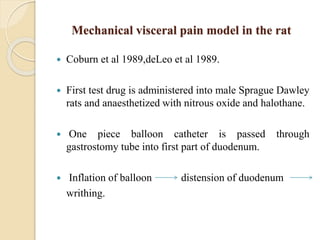 Mechanical visceral pain model in the rat
 Coburn et al 1989,deLeo et al 1989.
 First test drug is administered into male Sprague Dawley
rats and anaesthetized with nitrous oxide and halothane.
 One piece balloon catheter is passed through
gastrostomy tube into first part of duodenum.
 Inflation of balloon distension of duodenum
writhing.
 