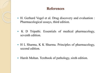 References
 H. Gerhard Vogel et al. Drug discovery and evaluation :
Pharmacological assays, third edition.
 K D Tripathi. Essentials of medical pharmacology,
seventh edition.
 H L Sharma, K K Sharma. Principles of pharmacology,
second edition.
 Harsh Mohan. Textbook of pathology, sixth edition.
 