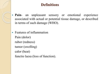 Definitions
 Pain- an unpleasant sensory or emotional experience
associated with actual or potential tissue damage, or described
in terms of such damage (WHO).
 Features of inflammation
Pain (dolor)
rubor (redness)
tumor (swelling)
calor (heat)
functio laesa (loss of function).
 