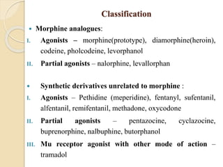 Classification
 Morphine analogues:
I. Agonists – morphine(prototype), diamorphine(heroin),
codeine, pholcodeine, levorphanol
II. Partial agonists – nalorphine, levallorphan
 Synthetic derivatives unrelated to morphine :
I. Agonists – Pethidine (meperidine), fentanyl, sufentanil,
alfentanil, remifentanil, methadone, oxycodone
II. Partial agonists – pentazocine, cyclazocine,
buprenorphine, nalbuphine, butorphanol
III. Mu receptor agonist with other mode of action –
tramadol
 