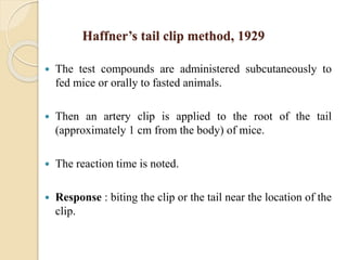 Haffner’s tail clip method, 1929
 The test compounds are administered subcutaneously to
fed mice or orally to fasted animals.
 Then an artery clip is applied to the root of the tail
(approximately 1 cm from the body) of mice.
 The reaction time is noted.
 Response : biting the clip or the tail near the location of the
clip.
 