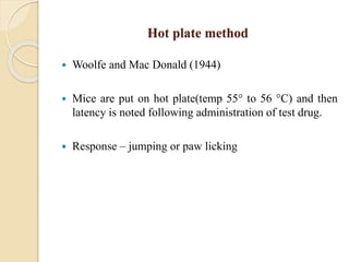 Hot plate method
 Woolfe and Mac Donald (1944)
 Mice are put on hot plate(temp 55° to 56 °C) and then
latency is noted following administration of test drug.
 Response – jumping or paw licking
 