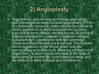  Angioplasty, also known as balloon angioplasty
and percutaneous trans luminal angioplasty (PTA),
is a minimally invasive, endovascular procedure to
widen narrowed or obstructed arteries or veins,
typically to treat arterial atherosclerosis. A deflated
balloon attached to a catheter (a balloon catheter)
is passed over a guide-wire into the narrowed
vessel and then inflated to a fixed size. The balloon
forces expansion of the blood vessel and the
surrounding muscular wall, allowing an improved
blood flow. A stent may be inserted at the time of
ballooning to ensure the vessel remains open, and
the balloon is then deflated and withdrawn.
 