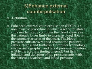  Definition
 Enhanced external counterpulsation (EECP) is a
non invasive procedure in which a set of inflatable
cuffs mechanically compress the blood vessels in
the patient's lower limbs to increase blood flow in
the coronary arteries of the heart. The blood
pressure cuffs are wrapped around the patient's
calves, thighs, and buttocks. Computer technology,
electrocardiography , and blood pressure monitors
enable the accurate timing of gentle but firm
inflation and deflation of the pressure cuffs with
the patient's heartbeat and blood pressure.
 