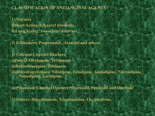 CLASSIFICATION OFANTIANGINALAGENTS :
1) Nitrates
i)Short Acting: Glyceryl trinitrate .
ii)Long Acting: Isosorbide dinitrate
2) ß-Blockers: Propranolol, Atenolol and others.
3) Calcium Channel Blockers
i)Phenyl Alkylamine: Verapamil
ii)Benzothiazepine: Diltiazem
iii)Dihydropyridines: Nifedipine, Felodipine, Amlodipine, Nitrendipine,
Nimodipine, Lacidipine.
4) Potassium Channel Opener: Nicorandil, Penacidil and Dizoxide
5) Others: Dipyridamole, Trimetazidine, Oxyphedrine.
 