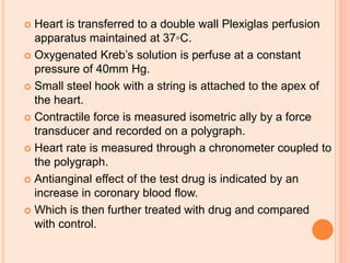  Heart is transferred to a double wall Plexiglas perfusion
apparatus maintained at 37◦C.
 Oxygenated Kreb’s solution is perfuse at a constant
pressure of 40mm Hg.
 Small steel hook with a string is attached to the apex of
the heart.
 Contractile force is measured isometric ally by a force
transducer and recorded on a polygraph.
 Heart rate is measured through a chronometer coupled to
the polygraph.
 Antianginal effect of the test drug is indicated by an
increase in coronary blood flow.
 Which is then further treated with drug and compared
with control.
 