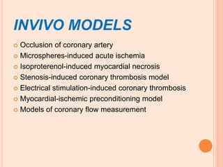 INVIVO MODELS
 Occlusion of coronary artery
 Microspheres-induced acute ischemia
 Isoproterenol-induced myocardial necrosis
 Stenosis-induced coronary thrombosis model
 Electrical stimulation-induced coronary thrombosis
 Myocardial-ischemic preconditioning model
 Models of coronary flow measurement
 