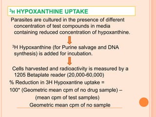 3H HYPOXANTHINE UPTAKE
Parasites are cultured in the presence of different
concentration of test compounds in media
containing reduced concentration of hypoxanthine.
3H Hypoxanthine (for Purine salvage and DNA
synthesis) is added for incubation.
Cells harvested and radioactivity is measured by a
1205 Betaplate reader (20,000-60,000)
% Reduction in 3H Hypoxantine uptake =
100* (Geometric mean cpm of no drug sample) –
(mean cpm of test samples)
Geometric mean cpm of no sample
 