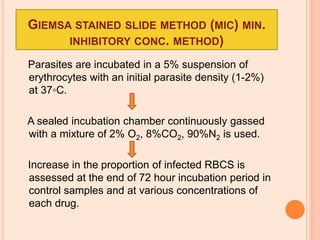 GIEMSA STAINED SLIDE METHOD (MIC) MIN.
INHIBITORY CONC. METHOD)
Parasites are incubated in a 5% suspension of
erythrocytes with an initial parasite density (1-2%)
at 37◦C.
A sealed incubation chamber continuously gassed
with a mixture of 2% O2, 8%CO2, 90%N2 is used.
Increase in the proportion of infected RBCS is
assessed at the end of 72 hour incubation period in
control samples and at various concentrations of
each drug.
 