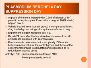 PLASMODIUM BERGHEI 4 DAY
SUPPRESSION DAY
 A group of 5 mice is injected with 0.2ml of aliquot (2*107
parasitized erythrocytes. Plasmodium berghei ANKA strain)
iv/ip on day 0.
 Vehicle treated mice (control group) is compared with test
drug treated group using chloroquine as reference drug.
 Experiment is again repeated day 1-3.
 Day 4- 24 hour after the last dose blood smears from all
animals are prepared with Giemsa stain.
 Parasitemia is determined microscopically. Difference
between mean value of the control group and those of the
experimental groups is calculated and expressed as %
reduction or activity using:
activity= 100 - mean parasitemia treated *100
Mean parasitemia control
 