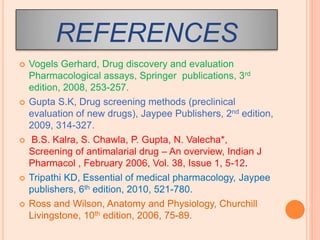 REFERENCES
 Vogels Gerhard, Drug discovery and evaluation
Pharmacological assays, Springer publications, 3rd
edition, 2008, 253-257.
 Gupta S.K, Drug screening methods (preclinical
evaluation of new drugs), Jaypee Publishers, 2nd edition,
2009, 314-327.
 B.S. Kalra, S. Chawla, P. Gupta, N. Valecha*,
Screening of antimalarial drug – An overview, Indian J
Pharmacol , February 2006, Vol. 38, Issue 1, 5-12.
 Tripathi KD, Essential of medical pharmacology, Jaypee
publishers, 6th edition, 2010, 521-780.
 Ross and Wilson, Anatomy and Physiology, Churchill
Livingstone, 10th edition, 2006, 75-89.
 