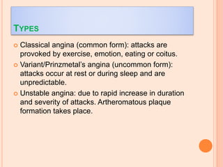 TYPES
 Classical angina (common form): attacks are
provoked by exercise, emotion, eating or coitus.
 Variant/Prinzmetal’s angina (uncommon form):
attacks occur at rest or during sleep and are
unpredictable.
 Unstable angina: due to rapid increase in duration
and severity of attacks. Artheromatous plaque
formation takes place.
 
