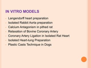 IN VITRO MODELS
• Langendorff heart preparation
• Isolated Rabbit Aorta preparation
• Calcium Antagonism in pithed rat
• Relaxation of Bovine Coronary Artery
• Coronary Artery Ligation in Isolated Rat Heart
• Isolated Heart-lung Preparation
• Plastic Casts Technique in Dogs
 