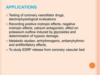 APPLICATIONS
 Testing of coronary vasodilator drugs,
electrophysiological evaluations
 Recording positive inotropic effects, negative
inotropic effects, calcium antagonism, effect on
potassium outflow induced by glycosides and
determination of hypoxic damage.
 Metabolic studies- arrhythmogenic, antiarryhythmic
and antifibrillatory effects.
 To study EDRF release from coronary vascular bed
 
