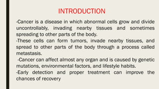 -Cancer is a disease in which abnormal cells grow and divide
uncontrollably, invading nearby tissues and sometimes
spreading to other parts of the body.
-These cells can form tumors, invade nearby tissues, and
spread to other parts of the body through a process called
metastasis.
-Cancer can affect almost any organ and is caused by genetic
mutations, environmental factors, and lifestyle habits.
-Early detection and proper treatment can improve the
chances of recovery
INTRODUCTION
 