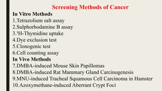 Screening Methods of Cancer
In Vitro Methods
1.Tetrazolium salt assay
2.Sulphorhodamine B assay
3.³H-Thymidine uptake
4.Dye exclusion test
5.Clonogenic test
6.Cell counting assay
In Vivo Methods
7.DMBA-induced Mouse Skin Papillomas
8.DMBA-induced Rat Mammary Gland Carcinogenesis
9.MNU-induced Tracheal Squamous Cell Carcinoma in Hamster
10.Azoxymethane-induced Aberrant Crypt Foci
 