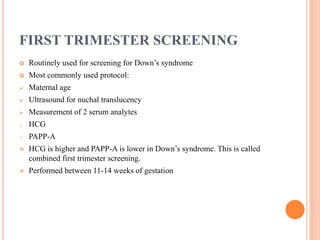 FIRST TRIMESTER SCREENING
 Routinely used for screening for Down’s syndrome
 Most commonly used protocol:
 Maternal age
 Ultrasound for nuchal translucency
 Measurement of 2 serum analytes
o HCG
o PAPP-A
 HCG is higher and PAPP-A is lower in Down’s syndrome. This is called
combined first trimester screening.
 Performed between 11-14 weeks of gestation
 