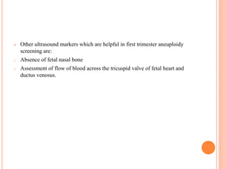  Other ultrasound markers which are helpful in first trimester aneuploidy
screening are:
o Absence of fetal nasal bone
o Assessment of flow of blood across the tricuspid valve of fetal heart and
ductus venosus.
 