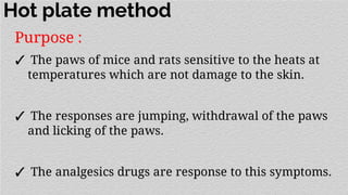 Hot plate method
Purpose :
✓ The paws of mice and rats sensitive to the heats at
temperatures which are not damage to the skin.
✓ The responses are jumping, withdrawal of the paws
and licking of the paws.
✓ The analgesics drugs are response to this symptoms.
 