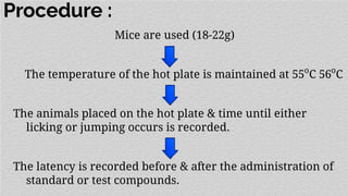 Procedure :
Mice are used (18-22g)
The temperature of the hot plate is maintained at 55o
C 56o
C
The animals placed on the hot plate & time until either
licking or jumping occurs is recorded.
The latency is recorded before & after the administration of
standard or test compounds.
 