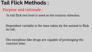 Tail Flick Methods :
Purpose and rationale :
In tail flick test heat is used as the noxious stimulus.
Dependent variable is the time taken by the animal to flick
its tail.
The morphine like drugs are capable of prolonging the
reaction time.
 