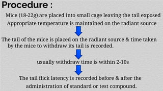 Procedure :
Mice (18-22g) are placed into small cage leaving the tail exposed
Appropriate temperature is maintained on the radiant source
The tail of the mice is placed on the radiant source & time taken
by the mice to withdraw its tail is recorded.
usually withdraw time is within 2-10s
The tail flick latency is recorded before & after the
administration of standard or test compound.
 