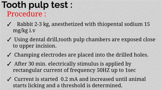 Tooth pulp test :
Procedure :
✓ Rabbit 2-3 kg, anesthetized with thiopental sodium 15
mg/kg i.v
✓ Using dental drill,tooth pulp chambers are exposed close
to upper incision.
✓ Champing electrodes are placed into the drilled holes.
✓ After 30 min. electrically stimulus is applied by
rectangular current of frequency 50HZ up to 1sec
✓ Current is started 0.2 mA and increased until animal
starts licking and a threshold is determined.
 