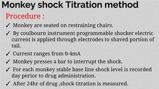 Monkey shock Titration method
Procedure :
✓ Monkey are seated on restraining chairs.
✓ By coulbourn instrument programmable shocker electric
current is applied through electrodes to shaved portion of
tail.
✓ Current ranges from 0-4mA
✓ Monkey presses a bar to interrupt the shock.
✓ For each monkey stable base line shock level is recorded
day perior to drug administration.
✓ After 24hr of drug ,shock titration is measured.
 