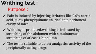 Writhing test :
Purpose :
✓ Pain is induced by injecting irritants like 0.6% acetic
acid,0.02% phenylquinone,4% Nacl into peritoneal
cavity of mice.
✓ Writhing is produced.writhing is indicated by
stretching of the abdomen with simultaneous
stretching of atleast 1 hind limb.
✓ The test is suitable to detect analgesics activity of the
peripherally acting drugs.
 