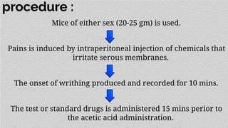 procedure :
Mice of either sex (20-25 gm) is used.
Pains is induced by intraperitoneal injection of chemicals that
irritate serous membranes.
The onset of writhing produced and recorded for 10 mins.
The test or standard drugs is administered 15 mins perior to
the acetic acid administration.
 