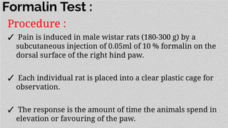 Formalin Test :
Procedure :
✓ Pain is induced in male wistar rats (180-300 g) by a
subcutaneous injection of 0.05ml of 10 % formalin on the
dorsal surface of the right hind paw.
✓ Each individual rat is placed into a clear plastic cage for
observation.
✓ The response is the amount of time the animals spend in
elevation or favouring of the paw.
 