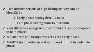 ✓ Two distinct periods of high licking activity can be
identified :
1) Early phase lasting first 3-5 mins
2) Late phase lasting from 15 to 30 min
✓ cenrally acting analgesics (morphine) are antinociceptive
in both phase
✓ Substance p and bradykinin act as the Early phase.
✓ NSAIDS (indomethacin and naproxen) inhibit by only late
phase.
 