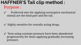 HAFFNER'S Tail clip method :
Purpose :
✓ Preferred sites for applying nociceptive mechanical
stimuli are the hind paw and the tail.
✓ Highly sensitive for cenrally acting drugs.
✓ Tests using constant pressure have been abandoned
progressively for those applying gradually increasing
pressure.
 
