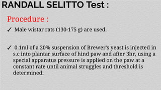 RANDALL SELITTO Test :
Procedure :
✓ Male wistar rats (130-175 g) are used.
✓ 0.1ml of a 20% suspension of Brewer's yeast is injected in
s.c into plantar surface of hind paw and after 3hr, using a
special apparatus pressure is applied on the paw at a
constant rate until animal struggles and threshold is
determined.
 