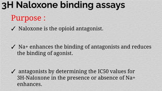 3H Naloxone binding assays
Purpose :
✓ Naloxone is the opioid antagonist.
✓ Na+ enhances the binding of antagonists and reduces
the binding of agonist.
✓ antagonists by determining the IC50 values for
3H-Naloxone in the presence or absence of Na+
enhances.
 