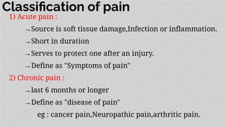 Classiﬁcation of pain
1) Acute pain :
→Source is soft tissue damage,Infection or inflammation.
→Short in duration
→Serves to protect one after an injury.
→Define as "Symptoms of pain"
2) Chronic pain :
→last 6 months or longer
→Define as "disease of pain"
eg : cancer pain,Neuropathic pain,arthritic pain.
 