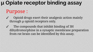 μ Opiate receptor binding assay
Purpose :
✓ Opioid drugs exert their analgesic action mainly
through μ opioid receptors only.
✓ The compounds that inhibit binding of 3H
dihydromorphine in a synaptic membrane preparation
from rat brain can be identified by this assay.
 